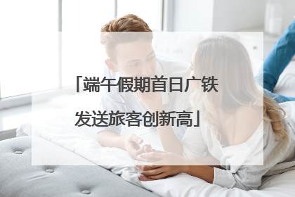 端午假期首日广铁发送旅客创新高